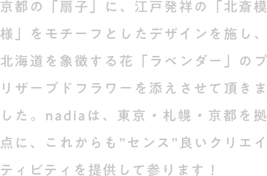 京都の「扇子」に、江戸発祥の「北斎模様」をモチーフとしたデザインを施し、北海道を象徴する花「ラベンダー」のプリザーブドフラワーを添えさせて頂きました。nadiaは、東京・札幌・京都を拠点に、これからも”センス”良いクリエイティビティを提供して参ります！