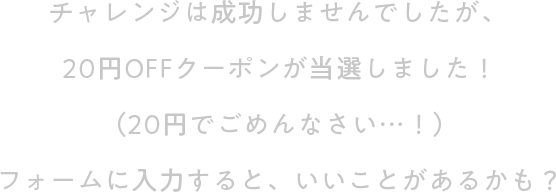 チャレンジは成功しませんでしたが、20円OFFクーポンが当選しました！（20円でごめんなさい…！）フォームに入力すると、いいことがあるかも？