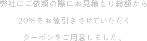 弊社にご依頼の際にお見積もり総額から20%をお値引きさせていただくクーポンをご用意しました。