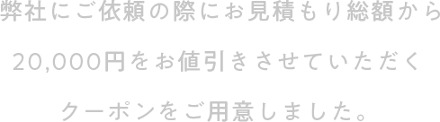 弊社にご依頼の際にお見積もり総額から20,000円をお値引きさせていただくクーポンをご用意しました。