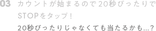 03. カウントが始まるので 20秒ぴったりでSTOPをタップ! 20秒ぴったりじゃなくても当たるかも...？